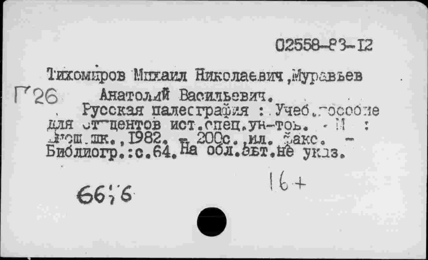 ﻿02558-83-12
Тихомиров Михаил Николаевич ,Муравьев Г^б Анатолий Васильевич.
Русская палеография :. Учеб.гособпе для ^г^центов ист.спец.ун-тоь. - *.! : Л’ош.лк. ,1982. «у 200с. ,ил. факс. -Библиогр.:с.64.«0 оол.авт.Це указ.
ее ; 6